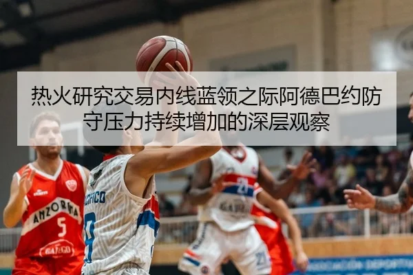 热火研究交易内线蓝领之际阿德巴约防守压力持续增加的深层观察
