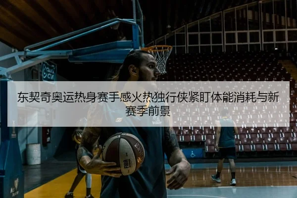 东契奇奥运热身赛手感火热独行侠紧盯体能消耗与新赛季前景